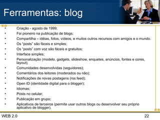 WEB 2.0 22
Ferramentas: blog
• Criação - agosto de 1999;
• Foi pioneiro na publicação de blogs;
• Compartilha – idéias, fotos, vídeos, e muitos outros recursos com amigos e o mundo.
• Os “posts” são fáceis e simples;
• Os “posts” com voz são fáceis e gratuitos;
• Interface simples;
• Personalização (modelo, gadgets, slideshow, enquetes, anúncios, fontes e cores,
layout);
• Comunidades desenvolvidas (seguidores);
• Comentários dos leitores (moderados ou não);
• Notificações de novas postagens (rss feed);
• Open ID (identidade digital para o blogger);
• Idiomas;
• Posts no celular;
• Publicação em grupo;
• Aplicativos de terceiros (permite usar outros blogs ou desenvolver seu próprio
aplicativo de blogger).
 