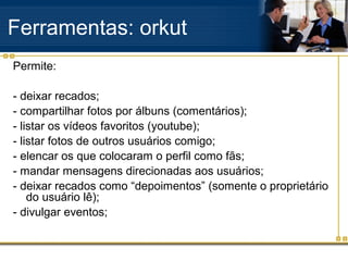 Ferramentas: orkut
Permite:
- deixar recados;
- compartilhar fotos por álbuns (comentários);
- listar os vídeos favoritos (youtube);
- listar fotos de outros usuários comigo;
- elencar os que colocaram o perfil como fãs;
- mandar mensagens direcionadas aos usuários;
- deixar recados como “depoimentos” (somente o proprietário
do usuário lê);
- divulgar eventos;
 