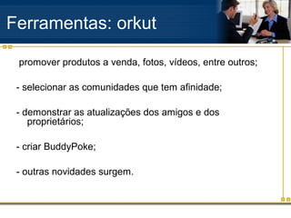 promover produtos a venda, fotos, vídeos, entre outros;
- selecionar as comunidades que tem afinidade;
- demonstrar as atualizações dos amigos e dos
proprietários;
- criar BuddyPoke;
- outras novidades surgem.
Ferramentas: orkut
 