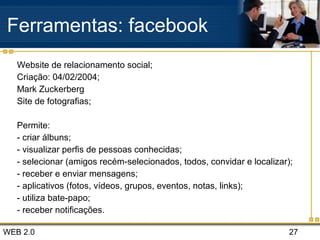 WEB 2.0 27
Ferramentas: facebook
Website de relacionamento social;
Criação: 04/02/2004;
Mark Zuckerberg
Site de fotografias;
Permite:
- criar álbuns;
- visualizar perfis de pessoas conhecidas;
- selecionar (amigos recém-selecionados, todos, convidar e localizar);
- receber e enviar mensagens;
- aplicativos (fotos, vídeos, grupos, eventos, notas, links);
- utiliza bate-papo;
- receber notificações.
 