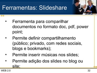 WEB 2.0 32
Ferramentas: Slideshare
• Ferramenta para comparilhar
documentos no formato doc, pdf, power
point;
• Permite definir compartilhamento
(público; privado, com redes sociais,
blogs e bookmarks);
• Permite inserir músicas nos slides;
• Permite adição dos slides no blog ou
site;
 