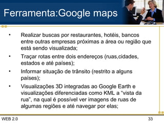 WEB 2.0 33
Ferramenta:Google maps
• Realizar buscas por restaurantes, hotéis, bancos
entre outras empresas próximas a área ou região que
está sendo visualizada;
• Traçar rotas entre dois endereços (ruas,cidades,
estados e até países);
• Informar situação de trânsito (restrito a alguns
países);
• Visualizações 3D integradas ao Google Earth e
visualizações diferenciadas como KML a “vista da
rua”, na qual é possível ver imagens de ruas de
algumas regiões e até navegar por elas;
 