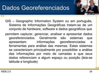 WEB 2.0 34
Dados Georeferenciados
GIS – Geographic Information System ou em português,
Sistema de Informações Geográficas tratam-se de um
conjunto de hardware, software e dados geográficos que
permitem capturar, gerenciar, analisar e apresentar dados
georeferenciados. Geralmente são sistemas que
apresentam informações georeferenciadas e
ferramentas para análise das mesmas. Estes sistemas
se caracterizam principalmente por possibilitar a análise
das informações por meio de camadas e que seus
dados referenciam a algum espaço ou posição (leia-se
latitude e longitude)
 