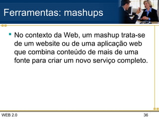 WEB 2.0 36
Ferramentas: mashups
 No contexto da Web, um mashup trata-se
de um website ou de uma aplicação web
que combina conteúdo de mais de uma
fonte para criar um novo serviço completo.
 
