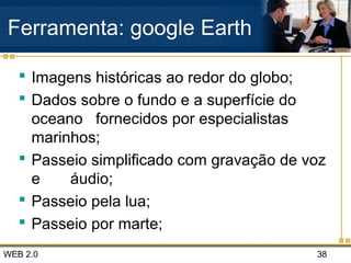 WEB 2.0 38
Ferramenta: google Earth
 Imagens históricas ao redor do globo;
 Dados sobre o fundo e a superfície do
oceano fornecidos por especialistas
marinhos;
 Passeio simplificado com gravação de voz
e áudio;
 Passeio pela lua;
 Passeio por marte;
 