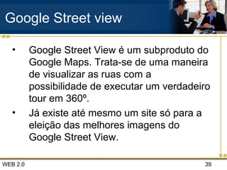 WEB 2.0 39
Google Street view
• Google Street View é um subproduto do
Google Maps. Trata-se de uma maneira
de visualizar as ruas com a
possibilidade de executar um verdadeiro
tour em 360º.
• Já existe até mesmo um site só para a
eleição das melhores imagens do
Google Street View.
 