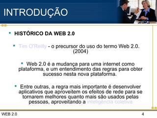 WEB 2.0 4
INTRODUÇÃO
 HISTÓRICO DA WEB 2.0
 Tim O'Reilly - o precursor do uso do termo Web 2.0.
(2004)
 Web 2.0 é a mudança para uma internet como
plataforma, e um entendimento das regras para obter
sucesso nesta nova plataforma.
 Entre outras, a regra mais importante é desenvolver
aplicativos que aproveitem os efeitos de rede para se
tornarem melhores quanto mais são usados pelas
pessoas, aproveitando a inteligência coletiva
 
