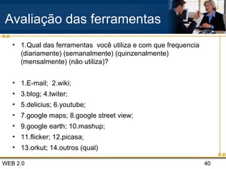 WEB 2.0 40
Avaliação das ferramentas
• 1.Qual das ferramentas você utiliza e com que frequencia
(diariamente) (semanalmente) (quinzenalmente)
(mensalmente) (não utiliza)?
• 1.E-mail; 2.wiki;
• 3.blog; 4.twiter;
• 5.delicius; 6.youtube;
• 7.google maps; 8.google street view;
• 9.google earth; 10.mashup;
• 11.flicker; 12.picasa;
• 13.orkut; 14.outros (qual)
 