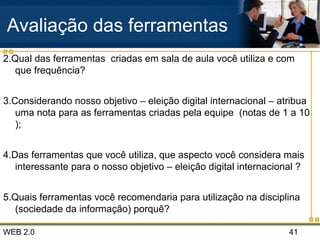 WEB 2.0 41
Avaliação das ferramentas
2.Qual das ferramentas criadas em sala de aula você utiliza e com
que frequência?
3.Considerando nosso objetivo – eleição digital internacional – atribua
uma nota para as ferramentas criadas pela equipe (notas de 1 a 10
);
4.Das ferramentas que você utiliza, que aspecto você considera mais
interessante para o nosso objetivo – eleição digital internacional ?
5.Quais ferramentas você recomendaria para utilização na disciplina
(sociedade da informação) porquê?
 