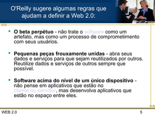 WEB 2.0 5
O'Reilly sugere algumas regras que
ajudam a definir a Web 2.0:
 O beta perpétuo - não trate o software como um
artefato, mas como um processo de comprometimento
com seus usuários.
 Pequenas peças frouxamente unidas - abra seus
dados e serviços para que sejam reutilizados por outros.
Reutilize dados e serviços de outros sempre que
possível.
 Software acima do nível de um único dispositivo -
não pense em aplicativos que estão no
cliente ou servidor, mas desenvolva aplicativos que
estão no espaço entre eles.
 