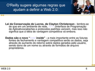 WEB 2.0 6
Lei da Conservação de Lucros, de Clayton Christensen - lembre-se
de que em um ambiente de rede, APIs (Interface de Programação
de Aplicativos)abertas e protocolos padrões vencem, mas isso não
significa que a idéia de vantagem competitiva vá embora.
Dados são o novo “Intel inside” - a mais importante entre as futuras
fontes de fechamento e vantagem competitiva serão os dados, seja
através do aumento do retorno sobre dados gerados pelo usuário,
sendo dono de um nome ou através de formatos de arquivo
proprietários.
O'Reilly sugere algumas regras que
ajudam a definir a Web 2.0:
 