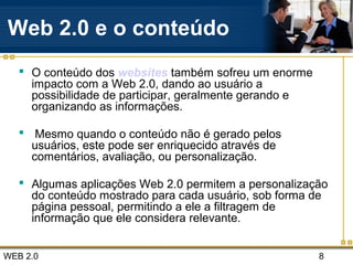 WEB 2.0 8
Web 2.0 e o conteúdo
 O conteúdo dos websites também sofreu um enorme
impacto com a Web 2.0, dando ao usuário a
possibilidade de participar, geralmente gerando e
organizando as informações.
 Mesmo quando o conteúdo não é gerado pelos
usuários, este pode ser enriquecido através de
comentários, avaliação, ou personalização.
 Algumas aplicações Web 2.0 permitem a personalização
do conteúdo mostrado para cada usuário, sob forma de
página pessoal, permitindo a ele a filtragem de
informação que ele considera relevante.
 