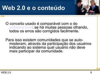 WEB 2.0 9
Web 2.0 e o conteúdo
O conceito usado é comparável com o do
software livre: se há muitas pessoas olhando,
todos os erros são corrigidos facilmente.
Para isso existem comunidades que se auto-
moderam, através da participação dos usuários
indicando ao sistema qual usuário não deve
mais participar da comunidade.
 