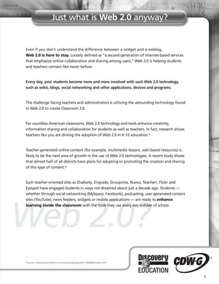 Just what is Web 2.0 anyway?


Even if you don’t understand the difference between a widget and a weblog,
Web 2.0 is here to stay. Loosely defined as “a second generation of Internet-based services
that emphasize online collaboration and sharing among users,” Web 2.0 is helping students
and teachers connect like never before.


Every day, your students become more and more involved with such Web 2.0 technology,
such as wikis, blogs, social networking and other applications, devices and programs.


The challenge facing teachers and administrators is utilizing the astounding technology found
in Web 2.0 to create Classroom 2.0.


For countless American classrooms, Web 2.0 technology and tools enhance creativity,
information sharing and collaboration for students as well as teachers. In fact, research shows
teachers like you are driving the adoption of Web 2.0 in K-12 education.*


Teacher-generated online content (for example, multimedia lessons, wiki-based resources) is
likely to be the next area of growth in the use of Web 2.0 technologies. A recent study shows
that almost half of all districts have plans for adopting or promoting the creation and sharing
of this type of content.*


Such teacher-oriented sites as Chalksite, Engrade, Groupvine, Nuvvo, Teacher!, Flickr and
Eyespot have engaged students in ways not dreamed about just a decade ago. Students —
whether through social networking (MySpace; Facebook), podcasting; user-generated content
sites (YouTube), news feeders, widgets or mobile applications — are ready to enhance




Web 2.0?
learning inside the classroom with the tools they use every day outside of school.




*Source: http://www.cblohm.com/news/Lightspeed/LS_090406/index.html




                                                                                                  3
 