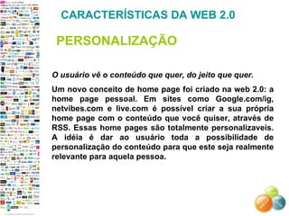 O usuário vê o conteúdo que quer, do jeito que quer. Um novo conceito de home page foi criado na web 2.0: a home page pessoal. Em sites como Google.com/ig, netvibes.com e live.com é possível criar a sua própria home page com o conteúdo que você quiser, através de RSS. Essas home pages são totalmente personalizaveis. A idéia é dar ao usuário toda a possibilidade de personalização do conteúdo para que este seja realmente relevante para aquela pessoa. CARACTERÍSTICAS DA WEB 2.0 PERSONALIZAÇÃO 