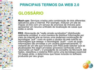 Mash-ups:  Serviços criados pela combinação de dois diferentes aplicativos para a internet. Por exemplo, misturar um site de mapas on-line com um serviço de anúncios de imóveis para apresentar um recurso unificado de localização de casas que estão à venda  RSS:  Abreviação de "really simple syndication" [distribuição realmente simples], é uma maneira de distribuir informação por meio da internet que se tornou uma poderosa combinação de tecnologias "pull" --com as quais o usuário da web solicita as informações que deseja-- e tecnologias "push" --com as quais informações são enviadas a um usuário automaticamente. O visitante de um site que funcione com RSS pode solicitar que as atualizações lhe sejam enviadas (processo conhecido como "assinando um feed"). O presidente do conselho da Microsoft, Bill Gates, classificou o sistema RSS como uma tecnologia essencial 18 meses atrás, e determinou que fosse incluída no software produzido por seu grupo  PRINCIPAIS TERMOS DA WEB 2.0 GLOSSÁRIO 