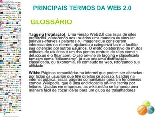 Tagging [rotulação]:  Uma versão Web 2.0 das listas de sites preferidos, oferecendo aos usuários uma maneira de vincular palavras-chaves a palavras ou imagens que consideram interessantes na internet, ajudando a categorizá-las e a facilitar sua obtenção por outros usuários. O efeito colaborativo de muitos milhares de usuários é um dos pontos centrais de sites como o del.icio.us e o flickr.com. O uso on-line de tagging é classificado também como "folksonomy", já que cria uma distribuição classificada, ou taxonomia, de conteúdo na web, reforçando sua utilidade  Wikis:  Páginas comunitárias na internet que podem ser alteradas por todos os usuários que têm direitos de acesso. Usadas na internet pública, essas páginas comunitárias geraram fenômenos como a Wikipedia, que é uma enciclopédia on-line escrita por leitores. Usadas em empresas, as wikis estão se tornando uma maneira fácil de trocar idéias para um grupo de trabalhadores  PRINCIPAIS TERMOS DA WEB 2.0 GLOSSÁRIO 