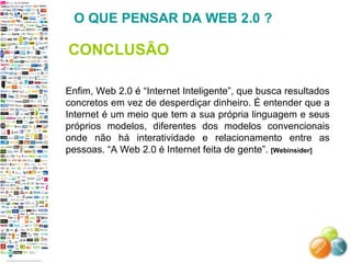 Enfim, Web 2.0 é “Internet Inteligente”, que busca resultados concretos em vez de desperdiçar dinheiro. É entender que a Internet é um meio que tem a sua própria linguagem e seus próprios modelos, diferentes dos modelos convencionais onde não há interatividade e relacionamento entre as pessoas. “A Web 2.0 é Internet feita de gente”.  [Webinsider]   O QUE PENSAR DA WEB 2.0 ? CONCLUSÃO 