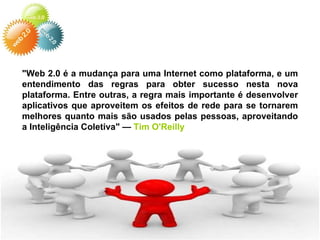 "Web 2.0 é a mudança para uma Internet como plataforma, e um entendimento das regras para obter sucesso nesta nova plataforma. Entre outras, a regra mais importante é desenvolver aplicativos que aproveitem os efeitos de rede para se tornarem melhores quanto mais são usados pelas pessoas, aproveitando a Inteligência Coletiva" —  Tim O'Reilly 
