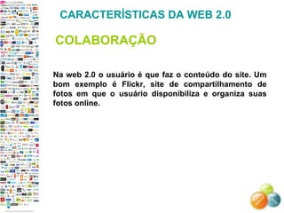 Na web 2.0 o usuário é que faz o conteúdo do site. Um bom exemplo é Flickr, site de compartilhamento de fotos em que o usuário disponibiliza e organiza suas fotos online. CARACTERÍSTICAS DA WEB 2.0 COLABORAÇÃO 