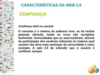 Confiança total no usuário O conceito é o mesmo do software livre: se há muitas pessoas olhando, todos os erros são corrigidos facilmente. Comunidades que se auto-moderam, através da participação dos usuários indicando ao sistema qual usuário não deve mais participar da comunidade é outro exemplo. A web 2.0 dá entender que o usuário é confiável, sempre. CARACTERÍSTICAS DA WEB 2.0 CONFIANÇA 