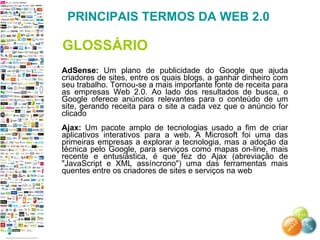 AdSense:  Um plano de publicidade do Google que ajuda criadores de sites, entre os quais blogs, a ganhar dinheiro com seu trabalho. Tornou-se a mais importante fonte de receita para as empresas Web 2.0. Ao lado dos resultados de busca, o Google oferece anúncios relevantes para o conteúdo de um site, gerando receita para o site a cada vez que o anúncio for clicado  Ajax:  Um pacote amplo de tecnologias usado a fim de criar aplicativos interativos para a web. A Microsoft foi uma das primeiras empresas a explorar a tecnologia, mas a adoção da técnica pelo Google, para serviços como mapas on-line, mais recente e entusiástica, é que fez do Ajax (abreviação de "JavaScript e XML assíncrono") uma das ferramentas mais quentes entre os criadores de sites e serviços na web  PRINCIPAIS TERMOS DA WEB 2.0 GLOSSÁRIO 