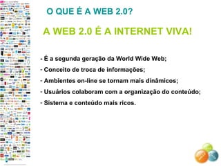 - É a segunda geração da World Wide Web; Conceito de troca de informações; Ambientes on-line se tornam mais dinâmicos; Usuários colaboram com a organização do conteúdo; Sistema e conteúdo mais ricos. O QUE É A WEB 2.0? A WEB 2.0 É A INTERNET VIVA! 