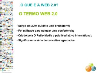 Surge em 2004 durante uma brainstorm; Foi utilizado para nomear uma conferência; Criado pela O’Reilly Media e pela MediaLive International; Significa uma série de conceitos agrupados. O QUE É A WEB 2.0? O TERMO WEB 2.0 