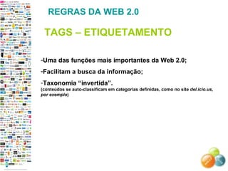 Uma das funções mais importantes da Web 2.0; Facilitam a busca da informação; Taxonomia “invertida”. (conteúdos se auto-classificam em categorias definidas, como no site  del.icio.us, por exemplo ) REGRAS DA WEB 2.0 TAGS – ETIQUETAMENTO 