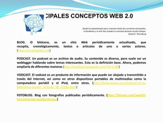 Desde los pasatiempos poco comunes hasta las corrientes principales, el hardware y el arte han estado en armonía durante mucho tiempo.David D. ThornburgBLOG. O bitácora, es un sitio Web periódicamente actualizado, que recopila, cronológicamente, textos o artículos de uno o varios actores. (http://es.wikipedia.org)PODCAST. Un podcast es un archivo de audio. Su contenido es diverso, pero suele ser un weblogger hablando sobre temas interesantes. Esta es la definición base. Ahora, podemos ampliarla de diferentes maneras (http://weblog.topopardo.com/?p=1188)VODCAST. El vodcast es un producto de información que puede ser alojado y transmitido a través del Internet, así como en otros dispositivos portables de multimedias como la computadora portátil y el iPod, entre otros. (http://blog.yaaqui.com/vodcast-en-la-biblioteca-escolar_articulo_98_22586.html)FOTOBLOG. Blog con fotografías publicadas periódicamente. (http://5lineas.com/web20-herramientas-colaborativas/)PRINCIPALES CONCEPTOS WEB 2.0