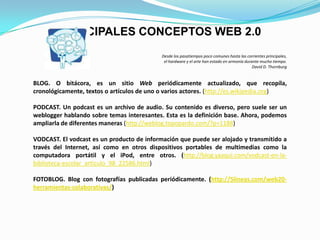 Desde los pasatiempos poco comunes hasta las corrientes principales, el hardware y el arte han estado en armonía durante mucho tiempo.David D. ThornburgBLOG. O bitácora, es un sitio Web periódicamente actualizado, que recopila, cronológicamente, textos o artículos de uno o varios actores. (http://es.wikipedia.org)PODCAST. Un podcast es un archivo de audio. Su contenido es diverso, pero suele ser un weblogger hablando sobre temas interesantes. Esta es la definición base. Ahora, podemos ampliarla de diferentes maneras (http://weblog.topopardo.com/?p=1188)VODCAST. El vodcast es un producto de información que puede ser alojado y transmitido a través del Internet, así como en otros dispositivos portables de multimedias como la computadora portátil y el iPod, entre otros. (http://blog.yaaqui.com/vodcast-en-la-biblioteca-escolar_articulo_98_22586.html)FOTOBLOG. Blog con fotografías publicadas periódicamente. (http://5lineas.com/web20-herramientas-colaborativas/)PRINCIPALES CONCEPTOS WEB 2.0