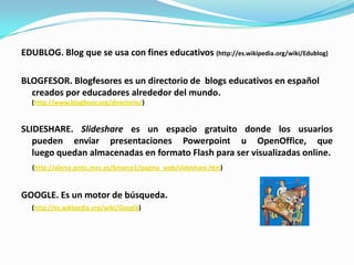 EDUBLOG. Blog que se usa con fines educativos (http://es.wikipedia.org/wiki/Edublog)BLOGFESOR. Blogfesores es un directorio de  blogs educativos en español creados por educadores alrededor del mundo. (http://www.blogfesor.org/directorio/)SLIDESHARE. Slidesharees un espacio gratuito donde los usuarios pueden enviar presentaciones Powerpoint u OpenOffice, que luego quedan almacenadas en formato Flash para ser visualizadas online.(http://alerce.pntic.mec.es/bmarco1/pagina_web/slideshare.htm)GOOGLE. Es un motor de búsqueda.(http://es.wikipedia.org/wiki/Google)