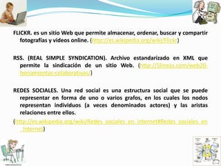 FLICKR. es un sitio Web que permite almacenar, ordenar, buscar y compartir fotografías y videos online. (http://es.wikipedia.org/wiki/Flickr)RSS. (REAL SIMPLE SYNDICATION). Archivo estandarizado en XML que permite la sindicación de un sitio Web. (http://5lineas.com/web20-herramientas-colaborativas/)REDES SOCIALES. Una red social es una estructura social que se puede representar en forma de uno o varios grafos, en los cuales los nodos representan individuos (a veces denominados actores) y las aristas relaciones entre ellos.(http://es.wikipedia.org/wiki/Redes_sociales_en_internet#Redes_sociales_en_Internet)
