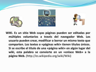 WIKI. Es un sitio Web cuyas páginas pueden ser editadas por múltiples voluntarios a través del navegador Web. Los usuario pueden crear, modificar o borrar un mismo texto que comparten. Los textos o «páginas wiki» tienen títulos únicos. Si se escribe el título de una «página wiki» en algún lugar del wiki, esta palabra se convierte en un «enlace Web» a la página Web. (http://es.wikipedia.org/wiki/Wiki)
