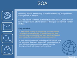 SOAEssentially, SOA is a better way to develop software, by using the basic building blocks of "services."  Services are self-contained, stateless business functions, each of which accepts requests and returns responses through a well-defined, standard interface.Key Benefits  A key benefit to using an SOA solution is that the different components can be developed by different teams that have nothing in common but provide and use a specific and agreed upon protocol for communication between components. 