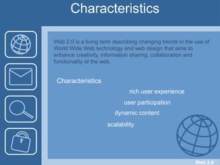 Characteristics  Web 2.0 is a living term describing changing trends in the use of World Wide Web technology and web design that aims to enhance creativity, information sharing, collaboration and functionality of the web.Characteristicsrich user experienceuser participationdynamic contentscalabilityWeb 2.0