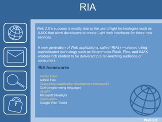 RIAWeb 2.0’s success is mostly due to the use of light technologies such as AJAX that allow developers to create Light web interfaces for these new services.A new generation of Web applications, called (RIAs) —created using       sophisticated technology such as Macromedia Flash, Flex, and AJAX       enables rich content to be delivered to a far-reaching audience of consumers.RIA frameworksAdobe FlashAdobe FlexCappuccino (application development framework)Curl (programming language)JavaFXMicrosoft Silverlight	OpenLaszloGoogle Web ToolkitWeb 2.0