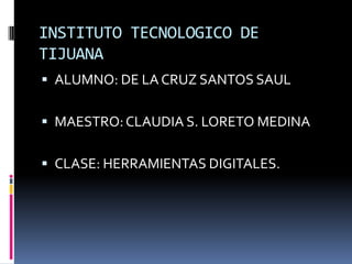 INSTITUTO TECNOLOGICO DE TIJUANA ALUMNO: DE LA CRUZ SANTOS SAUL MAESTRO: CLAUDIA S. LORETO MEDINA CLASE: HERRAMIENTAS DIGITALES. 