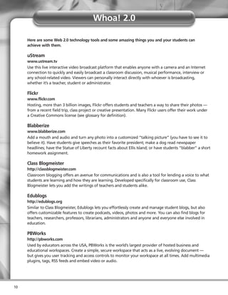 Whoa! 2.0

     Here are some Web 2.0 technology tools and some amazing things you and your students can
     achieve with them.

     uStream
     www.ustream.tv
     Use this live interactive video broadcast platform that enables anyone with a camera and an Internet
     connection to quickly and easily broadcast a classroom discussion, musical performance, interview or
     any school-related video. Viewers can personally interact directly with whoever is broadcasting,
     whether it’s a teacher, student or administrator.

     Flickr
     www.flickr.com
     Hosting, more than 3 billion images, Flickr offers students and teachers a way to share their photos —
     from a recent field trip, class project or creative presentation. Many Flickr users offer their work under
     a Creative Commons license (see glossary for definition).

     Blabberize
     www.blabberize.com
     Add a mouth and audio and turn any photo into a customized “talking picture” (you have to see it to
     believe it). Have students give speeches as their favorite president; make a dog read newspaper
     headlines; have the Statue of Liberty recount facts about Ellis Island; or have students “blabber” a short
     homework assignment.

     Class Blogmeister
     http://classblogmeister.com
     Classroom blogging offers an avenue for communications and is also a tool for lending a voice to what
     students are learning and how they are learning. Developed specifically for classroom use, Class
     Blogmeister lets you add the writings of teachers and students alike.

     Edublogs
     http://edublogs.org
     Similar to Class Blogmeister, Edublogs lets you effortlessly create and manage student blogs, but also
     offers customizable features to create podcasts, videos, photos and more. You can also find blogs for
     teachers, researchers, professors, librarians, administrators and anyone and everyone else involved in
     education.

     PBWorks
     http://pbworks.com
     Used by educators across the USA, PBWorks is the world’s largest provider of hosted business and
     educational workspaces. Create a simple, secure workspace that acts as a live, evolving document —
     but gives you user tracking and access controls to monitor your workspace at all times. Add multimedia
     plugins, tags, RSS feeds and embed video or audio.




10
 