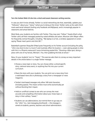 Twitter Time

     Turn the hottest Web 2.0 site into a short-and-sweet classroom writing exercise.

     In case you don’t know already, Twitter is a social networking site that, essentially, updates your
     “followers” about your “status” (what you’re doing at the time). Twitter ranks as the web’s third
     most-used social network (trailing only Facebook and MySpace), and is increasingly popular in
     classrooms and school districts.

     Most likely, your students are familiar with Twitter. They may even “follow” Tweets (that’s what
     Twitter users call their messages) posted by noted athletes and actors. Musician John Mayer offers
     his frequently comical thoughts, including, “My laptop is so hot, a window appeared on screen
     saying ‘Please insert panini and click OK’.”

     Basketball superstar Shaquille O’Neal posts frequently on his Twitter account (including the pithy,
     “Life is too short to be in a hurry”) and routinely offers his location — even asking people to dine
     with him in a Phoenix restaurant! Lance Armstrong posted this: “Shooting a Nike spot, doing a
     piece with one of my heroes, Michael J. Fox, then grabbing the kids at school.”

     Now, it’s your students’ turn to “Tweet.” This exercise asks them to convey as many important
     details in the article below in a single Twitter message.

        • Choose a news topic or story. You can choose either a school-specific
          story; national news event; or anything that fits into your current
          curriculum.

        • Share the story with your students. You can print out a news story from
          a web-based news site or photocopy a story from a newspaper or news
          magazine.

        • Twitter’s text-based messages only allow 140 total characters
          (including spaces). This means writers must write economically yet
          without blunting their impact.

        • Hold an unofficial contest to see who can convey the most
          accurate and compelling information about your chose topic or
          story in their solitary “tweet.”

        • Students can use abbreviations, but remind them to go easy on
          the “LOLs” (i.e., text-messaging shorthand) — this message is
          aimed at students, parents, teachers and school administrators.




12
 