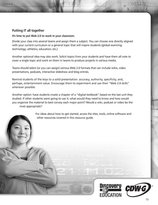 Putting IT all together
It’s time to put Web 2.0 to work in your classroom.
Divide your class into several teams and assign them a subject. You can choose one directly aligned
with your current curriculum or a general topic that will inspire students (global warming;
technology; athletics; education; etc.)

Another optional idea may also work. Solicit topics from your students and have them all vote to
cover a single topic and work on them in teams to produce projects in various media.

Teams should select (or you can assign) various Web 2.0 formats that can include wikis, video
presentations, podcasts, interactive slideshow and blog entries.

Remind students of the keys to a solid presentation: accuracy, authority, specificity, and,
perhaps, entertainment value. Encourage them to experiment and use their “Web 2.0 skills”
wherever possible.

Another option: have students create a chapter of a “digital textbook” based on the last unit they
studied. If other students were going to use it, what would they need to know and how would
you organize the material to best convey each major point? Would a wiki, podcast or video be the
      most appropriate?

                   For ideas about how to get started, access the sites, tools, online software and
                    other resources covered in this resource guide.




                                                                                                      13
 