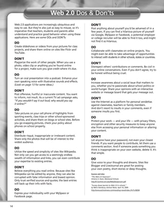 Web 2.0 Dos & Don’ts
     Web 2.0 applications are increasingly ubiquitous and            DON’T
     easy to use. But they’re also just as easy to misuse, so it’s   Post anything about yourself you’d be ashamed of in a
     imperative that teachers, students and parents alike            few years. If you can find a hilarious picture of yourself
     understand and practice good behavior when using these          via Google, MySpace or Facebook, a potential employer
     applications. Here are some DOs and DON’Ts:                     or college recruiter will be able to find it too, and might
                                                                     not find it so hilarious.
     DO
     Create slideshows or videos from your pictures for class        DO
     projects, and share them online on sites like Flickr and        Collaborate with classmates on online projects. You
     YouTube.                                                        might even be able to take advantage of opportunities
                                                                     to interact with students in other schools, states or countries.
     DON’T
     Plagiarize the work of other people. When you use a             DON’T
     photo, video clip or anything you’ve found online               Disrespect others’ contributions or comments. Be civil in
     for a project, make sure you give credit where it’s due.        your online conversations. Even if you don’t agree, try to
                                                                     be honest without being cruel.
     DO
     Turn an oral presentation into a podcast. Enhance your          DO
     own speaking voice with illustrative sounds and effects.        Increase awareness about a social issue that matters to
     (Look on page 13 for some ideas.)                               you, whether you’re passionate about school politics or
                                                                     world hunger. Share your opinions with an interactive
     DON’T                                                           website or message board that gets your message out.
     Post offensive, hurtful or inaccurate content. You want
     to inform, not insult. As a current TV ad campaign asks,        DON’T
     “If you wouldn’t say it out loud, why would you say             Use the Internet as a platform for personal vendettas
     it online?”                                                     against classmates, teachers or family members.
                                                                     And don’t resort to insults in your comments, even if
     DO                                                              someone insults you first.
     Take pictures on your cell phone of highlights from
     sporting events, class trips or other school-sponsored          DO
     activities, and share them on blogs or school sites. Before     Protect your work — and your life — with privacy filters,
     you go snapping pictures, check your policy about               encryption and other security measures to keep anyone
     phones on school property.                                      else from accessing your personal information or altering
                                                                     your content.
     DON’T
     Distribute risqué, inappropriate or irrelevant content.         DON’T
     Share only the photos that will be of interest to the           Let anyone have your password, not even your closest
     widest audience.                                                friends. If you want people to contribute, let them use a
                                                                     comments section. And if someone posts something you
     DO                                                              think is inappropriate on your own website, delete it. It’s
     Utilize the speed and simplicity of sites like Wikipedia.       that simple.
     Not only can you get access to a seemingly endless
     wealth of information and links, you can even contribute        DO
     your expertise to existing entries.                             Give voice to your thoughts and dreams. Sites like
                                                                     Blogger and LiveJournal are great for posting
     DON’T                                                           your own poetry, short stories or deep thoughts.
     Believe everything you read online. Because sites like
     Wikipedia can be edited by anyone, they can also be             Sources and sites:
     corrupted with false information and biased opinion.            “The Web 2.0 Classroom”,
                                                                     Victoria A. Davis, Westwood Schools
     Only trust verified sources and quotes; the best entries        http://k12online.wm.edu/Web20classroom.pdf
     will back up their info with facts.
                                                                     “Survey shows barriers to Web 2.0 in schools,”
                                                                     by Meris Stansbury, eSchool News, April 16, 2009.
     DO                                                              http://www.eschoolnews.com/news/top-news/index.cfm?i=58264
     Express your individuality with your MySpace or
     Facebook page.


14
 