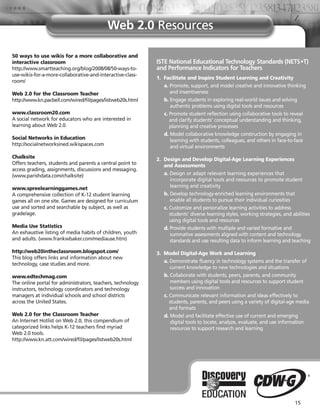 Web 2.0 Resources

50 ways to use wikis for a more collaborative and
interactive classroom                                        ISTE National Educational Technology Standards (NETS•T)
http://www.smartteaching.org/blog/2008/08/50-ways-to-        and Performance Indicators for Teachers
use-wikis-for-a-more-collaborative-and-interactive-class-
                                                             1. Facilitate and Inspire Student Learning and Creativity
room/
                                                                a. Promote, support, and model creative and innovative thinking
Web 2.0 for the Classroom Teacher                                  and inventiveness
http://www.kn.pacbell.com/wired/fil/pages/listweb20s.html       b. Engage students in exploring real-world issues and solving
                                                                   authentic problems using digital tools and resources
www.classroom20.com                                             c. Promote student reflection using collaborative tools to reveal
A social network for educators who are interested in               and clarify students’ conceptual understanding and thinking,
learning about Web 2.0.                                            planning and creative processes
                                                                d. Model collaborative knowledge construction by engaging in
Social Networks in Education                                       learning with students, colleagues, and others in face-to-face
http://socialnetworksined.wikispaces.com                           and virtual environments
Chalksite                                                    2. Design and Develop Digital-Age Learning Experiences
Offers teachers, students and parents a central point to        and Assessments
access grading, assignments, discussions and messaging.
(www.parishdata.com/chalksite)                                  a. Design or adapt relevant learning experiences that
                                                                   incorporate digital tools and resources to promote student
www.spreelearninggames.net                                         learning and creativity
A comprehensive collection of K-12 student learning             b. Develop technology-enriched learning environments that
games all on one site. Games are designed for curriculum           enable all students to pursue their individual curiosities
use and sorted and searchable by subject, as well as            c. Customize and personalize learning activities to address
grade/age.                                                         students’ diverse learning styles, working strategies, and abilities
                                                                   using digital tools and resources
Media Use Statistics                                            d. Provide students with multiple and varied formative and
An exhaustive listing of media habits of children, youth           summative assessments aligned with content and technology
and adults. (www.frankwbaker.com/mediause.htm)                     standards and use resulting data to inform learning and teaching

http://web20intheclassroom.blogspot.com/                     3. Model Digital-Age Work and Learning
This blog offers links and information about new
                                                                a. Demonstrate fluency in technology systems and the transfer of
technology, case studies and more.
                                                                   current knowledge to new technologies and situations
www.edtechmag.com                                               b. Collaborate with students, peers, parents, and community
The online portal for administrators, teachers, technology         members using digital tools and resources to support student
instructors, technology coordinators and technology                success and innovation
managers at individual schools and school districts             c. Communicate relevant information and ideas effectively to
across the United States.                                          students, parents, and peers using a variety of digital-age media
                                                                   and formats
Web 2.0 for the Classroom Teacher                               d. Model and facilitate effective use of current and emerging
An Internet Hotlist on Web 2.0, this compendium of                  digital tools to locate, analyze, evaluate, and use information
categorized links helps K-12 teachers find myriad                   resources to support research and learning
Web 2.0 tools.
http://www.kn.att.com/wired/fil/pages/listweb20s.html




                                                                                                                               15
 