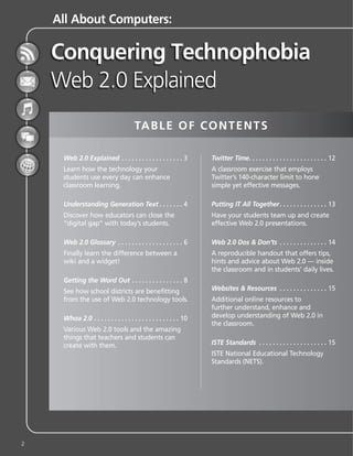 All About Computers:




                                       TA B L E O F C O N T E N T S

     Web 2.0 Explained . . . . . . . . . . . . . . . . . . 3         Twitter Time. . . . . . . . . . . . . . . . . . . . . . . 12
     Learn how the technology your                                   A classroom exercise that employs
     students use every day can enhance                              Twitter’s 140-character limit to hone
     classroom learning.                                             simple yet effective messages.

     Understanding Generation Text . . . . . . . 4                   Putting IT All Together . . . . . . . . . . . . . . 13
     Discover how educators can close the                            Have your students team up and create
     “digital gap” with today’s students.                            effective Web 2.0 presentations.

     Web 2.0 Glossary . . . . . . . . . . . . . . . . . . . 6        Web 2.0 Dos & Don’ts . . . . . . . . . . . . . . 14
     Finally learn the difference between a                          A reproducible handout that offers tips,
     wiki and a widget!                                              hints and advice about Web 2.0 — inside
                                                                     the classroom and in students’ daily lives.
     Getting the Word Out . . . . . . . . . . . . . . . 8
     See how school districts are benefitting                        Websites & Resources . . . . . . . . . . . . . . 15
     from the use of Web 2.0 technology tools.                       Additional online resources to
                                                                     further understand, enhance and
     Whoa 2.0 . . . . . . . . . . . . . . . . . . . . . . . . . 10   develop understanding of Web 2.0 in
                                                                     the classroom.
     Various Web 2.0 tools and the amazing
     things that teachers and students can
     create with them.                                               ISTE Standards . . . . . . . . . . . . . . . . . . . . 15
                                                                     ISTE National Educational Technology
                                                                     Standards (NETS).




2
 