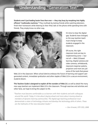Understanding “Generation Text”


    Students aren’t just leading busier lives than ever — they stay busy by morphing into highly
    efficient “multimedia machines.” They multitask by texting friends while watching television;
    finish their homework while listening to their iPod; talk on the phone while spending time with
    friends. They simply know no other way.

                                                                        It’s time to close the digital
                                                                        gap. Students have changed,
                                                                        so the way teachers teach
                                                                        must change to keep
                                                                        students engaged in the
                                                                        classroom.

                                                                        Of course, the right
                                                                        classroom tools are key to
                                                                        implementing some — but
                                                                        not all — Web 2.0-based
                                                                        learning. Digital cameras and
                                                                        video cameras, whiteboards,
                                                                        classroom-response systems,
                                                                        projectors and more are just
                                                                        some of the tools that power
    Web 2.0 in the classroom. When school districts embrace the future of learning and support user-
    generated content, immediate syndication and other staples of Web 2.0 in a secure environment,
    students bloom.

    This Teachers Guide is designed to explain all the wonders of Web 2.0, as well as detail the many
    new ways teachers can implement Web 2.0 in the classroom. Through exercises and activities and
    other facts, we hope to bring this subject to life.

    “Teachers must become comfortable as co-learners with their students and with colleagues
     around the world. Today it is less about staying ahead and more about moving ahead as
     members of dynamic learning communities. The digital-age teaching professional must
     demonstrate a vision of technology infusion and develop the technology skills of others. These
     are the hallmarks of the new education leader.”
                                                                       — Don Knezek, ISTE CEO, 2008




4
 