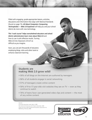 Filled with engaging, grade-appropriate lessons, activities,
discussions and information that align with National Standards
(found on page 15), All About Computers: Conquering
Technophobia — Web 2.0 Explained will help you and your school
district do more with new technology.

This “crash course” helps overwhelmed educators and school
district administrators learn more about Web 2.0 and
how to use it with effective results. Turning
Web 2.0 into Classroom 2.0 isn’t as
difficult as you imagine.

Soon, you can join thousands of educators
employing blogs, wikis and other tools to
enhance classroom learning.




             Students are
             making Web 2.0 grow wild!
             • 50% of all blogs on the Internet are authored by teenagers
             • 96% of all students engage in social networking
             • 57% of teenagers create online content
             • 50% of 9-to-17-year-olds visit websites they see on TV — even as they
               continue to watch
             • 76% of teens favor user-generated video clips and content — the most
               of any online content


             Sources:
             Grunwald Associates study, March, 2008
             Pew Internet & American Life Project, November, 2005
             Study from the Cable & Telecommunications Association for
             Marketing, February, 2008




                                                                                       5
 