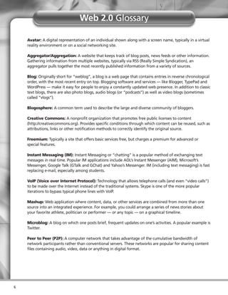 Web 2.0 Glossary

    Avatar: A digital representation of an individual shown along with a screen name, typically in a virtual
    reality environment or on a social networking site.

    Aggregator/Aggregation: A website that keeps track of blog posts, news feeds or other information.
    Gathering information from multiple websites, typically via RSS (Really Simple Syndication), an
    aggregator pulls together the most recently published information from a variety of sources.

    Blog: Originally short for “weblog”, a blog is a web page that contains entries in reverse chronological
    order, with the most recent entry on top. Blogging software and services — like Blogger, TypePad and
    WordPress — make it easy for people to enjoy a constantly updated web presence. In addition to classic
    text blogs, there are also photo blogs, audio blogs (or “podcasts”) as well as video blogs (sometimes
    called “vlogs”).

    Blogosphere: A common term used to describe the large and diverse community of bloggers.

    Creative Commons: A nonprofit organization that promotes free public licenses to content
    (http://creativecommons.org). Provides specific conditions through which content can be reused, such as
    attributions, links or other notification methods to correctly identify the original source.

    Freemium: Typically a site that offers basic services free, but charges a premium for advanced or
    special features.

    Instant Messaging (IM): Instant Messaging or “chatting” is a popular method of exchanging text
    messages in real time. Popular IM applications include AOL’s Instant Messenger (AIM), Microsoft’s
    Messenger, Google Talk (GTalk and GChat) and Yahoo’s Messenger. IM (including text messaging) is fast
    replacing e-mail, especially among students.

    VoIP (Voice over Internet Protocol): Technology that allows telephone calls (and even “video calls”)
    to be made over the Internet instead of the traditional systems. Skype is one of the more popular
    iterations to bypass typical phone lines with VoIP.

    Mashup: Web application where content, data, or other services are combined from more than one
    source into an integrated experience. For example, you could arrange a series of news stories about
    your favorite athlete, politician or performer — or any topic — on a graphical timeline.

    Microblog: A blog on which one posts brief, frequent updates on one’s activities. A popular example is
    Twitter.

    Peer to Peer (P2P): A computer network that takes advantage of the cumulative bandwidth of
    network participants rather than conventional servers. These networks are popular for sharing content
    files containing audio, video, data or anything in digital format.




6
 