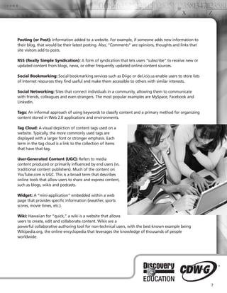 Posting (or Post): Information added to a website. For example, if someone adds new information to
their blog, that would be their latest posting. Also, “Comments” are opinions, thoughts and links that
site visitors add to posts.

RSS (Really Simple Syndication): A form of syndication that lets users “subscribe” to receive new or
updated content from blogs, news, or other frequently updated online content sources.

Social Bookmarking: Social bookmarking services such as Diigo or del.icio.us enable users to store lists
of Internet resources they find useful and make them accessible to others with similar interests.

Social Networking: Sites that connect individuals in a community, allowing them to communicate
with friends, colleagues and even strangers. The most popular examples are MySpace, Facebook and
LinkedIn.

Tags: An informal approach of using keywords to classify content and a primary method for organizing
content stored in Web 2.0 applications and environments.

Tag Cloud: A visual depiction of content tags used on a
website. Typically, the more commonly used tags are
displayed with a larger font or stronger emphasis. Each
term in the tag cloud is a link to the collection of items
that have that tag.

User-Generated Content (UGC): Refers to media
content produced or primarily influenced by end users (vs.
traditional content publishers). Much of the content on
YouTube.com is UGC. This is a broad term that describes
online tools that allow users to share and express content,
such as blogs, wikis and podcasts.

Widget: A “mini-application” embedded within a web
page that provides specific information (weather, sports
scores, movie times, etc.).

Wiki: Hawaiian for “quick,” a wiki is a website that allows
users to create, edit and collaborate content. Wikis are a
powerful collaborative authoring tool for non-technical users, with the best-known example being
Wikipedia.org, the online encyclopedia that leverages the knowledge of thousands of people
worldwide.




                                                                                                           7
 