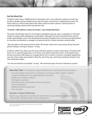 Get the Word Out
At Martin Luther King Jr. Middle School in Oceanside, Calif., mass notification systems not only have
proved invaluable during emergencies but also have been instrumental in helping kids succeed. The
school relies on a district-wide system that makes outbound calls to parents, informing them of
upcoming holidays, special events and general news.

“It reaches 1,500 students in about 20 minutes,” says Principal Bob Rowe.

The system earned high marks for its emergency capabilities last year, when a suspected car thief took
refuge on campus while attempting to evade police. Although the school was locked down and the
suspect apprehended, news of the episode spread quickly throughout the community, prompting Rowe
to customize and distribute a message to all parents that the incident had been resolved safely.

“We were able to calm everyone down within 30 minutes, rather than having chaos all day long with
parents calling or coming to campus,” he says.

At Martin Luther King, Rowe uses the mass notification system to create a daily report of students who
don’t turn in required assignments, all of whom must attend study hall at lunch. At the beginning of
the last school year, 244 students on average did not turn in work or turned in incomplete assignments
each day. That number plummeted to 30 by the end of the year, which Rowe attributes directly to the
mass notification system.

“It’s how we hold kids accountable,” he says. “We need these types of tools to help them succeed.”



   Now Hear This! K-12 schools use mass notifications for a wide array of communications:
     • An early release in the event of a snowstorm, hurricane or other weather condition
     • A special message from the superintendent or principal
     • Notes about students’ absences
     • Emergency procedures
     • Reminders when time-sensitive actions are required
     • Event cancellations
     • Missed homework assignments
     • Test reminders

   Benefits of Mass Notification
   Ease of use, protection for students and staff, instant message delivery, reliable performance,
   reduced tasks, affordable price, and easy deployment.


   Source: http://www.edtechmag.com/k12/issues/january-february-2009/
   hearing-the-call.html




                                                                                                         9
 