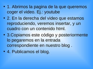 1. Abrimos la pagina de la que queremos coger el video. Ej.: youtube  2. En la derecha del video que estamos reproduciendo, veremos insertar, y un cuadro con un contenido html. 3.Copiamos este código y posteriormente lo pegaremos en la entrada correspondiente en nuestro blog . 4. Publicamos el blog. 